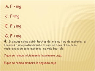 F > mg F=mg F ≥ mg F < mg 4.   Si ambas cajas están hechas del mismo tipo de material, al llevarlas a una profundidad a la cual se lleva al límite la resistencia de este material, es más factible que se rompa inicialmente la primera caja. que se rompa primero la segunda caja 