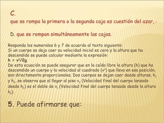 C .  que se rompa la primera o la segunda caja es cuestión del azar, es decir, resulta impredecible. D.  que se rompan simultáneamente las cajas. Responda los numerales 6 y 7 de acuerdo al texto siguiente: Si un cuerpo se deja caer su velocidad inicial es cero y la altura que ha descendido se puede calcular mediante la expresión: h = v 2 /2g .  De esta ecuación se puede asegurar que en la caída libre la altura (h) que ha descendido un cuerpo y la velocidad al cuadrado (v 2 ) que lleva en esa posición, son directamente proporcionales. Dos cuerpos se dejan caer desde alturas, h 1  y h 2 , se observa que al llegar al piso v 2  (Velocidad final del cuerpo lanzado desde h 2 ) es el doble de v 1  (Velocidad final del cuerpo lanzado desde la altura h 1 ).  5.  Puede afirmarse que:   