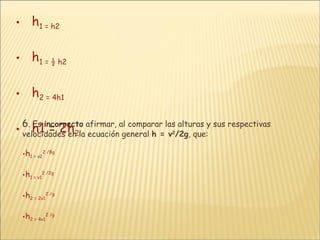 h 1  = h 2 h 1  = ½ h 2 h 2  = 4h 1 h1 = 2h 2 6 .  Es  incorrecto  afirmar, al comparar las alturas y sus respectivas velocidades en la ecuación general  h = v 2 /2g , que: h 1  = v 2 2  /8g h 1  = v 1 2  /2g h 2  = 2v 1 2  /g h 2  = 4v 1 2  /g 