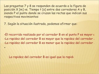 Las preguntas 7 y 8 se responden de acuerdo a la figura de posición X [m] vs. Tiempo t [s] entre dos corredores A y B, siendo P el punto donde se cruzan las rectas que indican sus respectivos movimientos:  7. Según la situación ilustrada, podemos afirmar que: El recorrido realizado por el corredor B en el punto P es mayor que el realizado por el corredor A en el mismo punto La rapidez del corredor B es mayor que la rapidez del corredor A en el punto P. La rapidez del corredor B es menor que la rapidez del corredor A en el punto P.   La rapidez del corredor B es igual que la rapidez del corredor A en el punto P. 