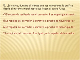 8.  . Es cierto, durante el tiempo que nos representa la gráfica desde el instante inicial hasta que llegan al punto P, que El recorrido realizado por el corredor B es mayor que el realizado por el corredor A. La rapidez del corredor B durante la prueba es mayor que la rapidez del corredor A. La rapidez del corredor B durante la prueba es menor que la rapidez del corredor A. La rapidez del corredor B es igual que la rapidez del corredor A. 