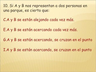 10.  Si A y B nos representan a dos personas en una parque, es cierto que: A y B se están alejando cada vez más. A y B se están acercando cada vez más. A y B se están acercando, se cruzan en el punto P y se comienzan a alejar. A y B se están acercando, se cruzan en el punto P y continúan juntos 