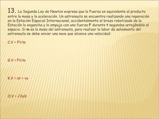 13.   La Segunda Ley de Newton expresa que la Fuerza es equivalente al producto entre la masa y la aceleración. Un astronauta se encuentra realizando una reparación en la Estación Espacial Internacional, accidentalmente el brazo robotizado de la Estación lo engancha y lo empuja con una fuerza  F  durante  t  segundos arrojándolo al espacio. Si  m  es la masa del astronauta, para realizar la labor de salvamento del astronauta se debe enviar una nave que alcance una velocidad: V = Ft/m V > Ft/m V = at + vo V = √2aX 