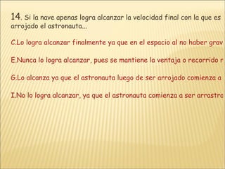 14 .  Si la nave apenas logra alcanzar la velocidad final con la que es arrojado el astronauta... Lo logra alcanzar finalmente ya que en el espacio al no haber gravedad, este no variará su velocidad. Nunca lo logra alcanzar, pues se mantiene la ventaja o recorrido realizado por el astronauta mientras sale la nave a rescatarlo Lo alcanza ya que el astronauta luego de ser arrojado comienza a perder la velocidad porque ya no se presenta la fuerza que lo impulsó. No lo logra alcanzar, ya que el astronauta comienza a ser arrastrado por la fuerza gravitacional de la Tierra que hace que se vaya acelerando poco a poco 