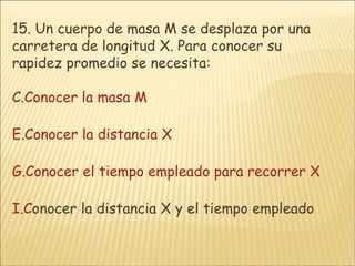 15.  Un cuerpo de masa M se desplaza por una carretera de longitud X. Para conocer su rapidez promedio se necesita: Conocer la masa M Conocer la distancia X Conocer el tiempo empleado para recorrer X C onocer la distancia X y el tiempo empleado 