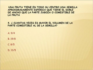 UNA FRUTA TIENE EN TODO SU CENTRO UNA SEMILLA APROXIMADAMENTE ESFERICA QUE TIENE EL DOBLE DE ANCHO QUE LA PARTE JUGOZA O COMESTIBLE DE LA FRUTA  4. ¿ CUANTAS VECES ES MAYOR EL VOLUMEN DE LA PARTE COMESTIBLE AL DE LA SEMILLA? A. 9/4 B. 19/8 C. 8/5 D. 13/5 