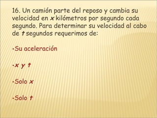 16.  Un camión parte del reposo y cambia su velocidad en  x  kilómetros por segundo cada segundo. Para determinar su velocidad al cabo de  t  segundos requerimos de: Su aceleración x  y  t Solo  x Solo  t 