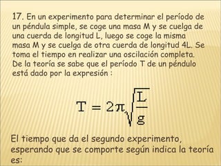 17.   En un experimento para determinar el período de un péndula simple, se coge una masa M y se cuelga de una cuerda de longitud L, luego se coge la misma masa M y se cuelga de otra cuerda de longitud 4L. Se toma el tiempo en realizar una oscilación completa. De la teoría se sabe que el período T de un péndulo está dado por la expresión :  El tiempo que da el segundo experimento, esperando que se comporte según indica la teoría es: 