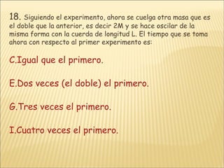18.   Siguiendo el experimento, ahora se cuelga otra masa que es el doble que la anterior, es decir 2M y se hace oscilar de la misma forma con la cuerda de longitud L. El tiempo que se toma ahora con respecto al primer experimento es: Igual que el primero. Dos veces (el doble) el primero. Tres veces el primero. Cuatro veces el primero. 