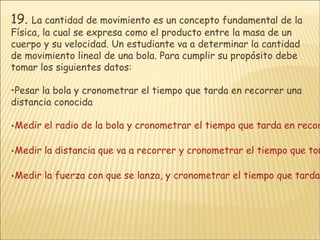 19.   La cantidad de movimiento es un concepto fundamental de la Física, la cual se expresa como el producto entre la masa de un cuerpo y su velocidad. Un estudiante va a determinar la cantidad de movimiento lineal de una bola. Para cumplir su propósito debe tomar los siguientes datos: Pesar la bola y cronometrar el tiempo que tarda en recorrer una distancia conocida Medir el radio de la bola y cronometrar el tiempo que tarda en recorrer una distancia conocida. Medir la distancia que va a recorrer y cronometrar el tiempo que toma en realizar esta distancia Medir la fuerza con que se lanza, y cronometrar el tiempo que tarda en recorrer una distancia conocida 
