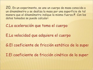 20.   En un experimento, se une un cuerpo de masa conocida a un dinamómetro y se desliza la masa por una superficie de tal manera que el dinamómetro indique la misma fuerza  F . Con los datos tomados se puede calcular: La aceleración que toma el cuerpo La velocidad que adquiere el cuerpo El coeficiente de fricción estático de la superficie. El coeficiente de fricción cinético de la superficie. 