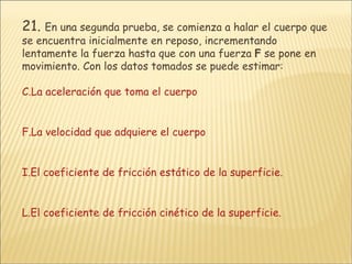 21.   En una segunda prueba, se comienza a halar el cuerpo que se encuentra inicialmente en reposo, incrementando lentamente la fuerza hasta que con una fuerza  F  se pone en movimiento. Con los datos tomados se puede estimar:  La aceleración que toma el cuerpo La velocidad que adquiere el cuerpo El coeficiente de fricción estático de la superficie. El coeficiente de fricción cinético de la superficie. 