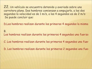 22.  Un vehículo se encuentra detenido y averiado sobre una carretera plana. Dos hombres comienzan a empujarlo, a los dos segundos la velocidad es de 1 m/s, a los 4 segundos es de 2 m/s   Se puede concluir que: Los hombres realizan durante los primeros 4 segundos la misma fuerza. B.  Los hombres realizan durante los primeros 4 segundos una fuerza cada vez mayor C. Los hombres realizan durante los primeros 4 segundos una fuerza cada vez menor. D. Los hombres realizan durante los primeros 2 segundos una fuerza y luego hasta los 4 segundos una fuerza del doble de la anterior. 