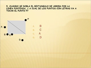  B  C A  D 5. CUANDO SE DOBLA EL RECTANGULO DE ARRIBA POR LA LINEA PUNTEADA, ¿ A CUAL DE LOS PUNTOS CON LETRAS VA A TOCAR EL PUNTO P? A B C D P 