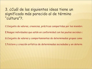 3.  ¿Cuál de las siguientes ideas tiene un significado más parecido al de término “cultura”?.  Conjunto de valores, creencias, prácticas compartidas por los miembros de una determinada región geográfica y época histórica Rasgos individuales que están en conformidad con las pautas sociales dominantes Conjunto de valores y comportamientos de determinados grupos como impulso de diferenciación del consenso dominante Folclore y creación artística de determinadas sociedades y en determinados períodos históricos.    