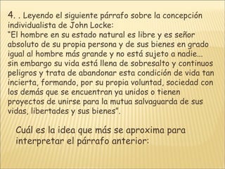 4.  .  Leyendo el siguiente párrafo sobre la concepción individualista de John Locke:  “ El hombre en su estado natural es libre y es señor absoluto de su propia persona y de sus bienes en grado igual al hombre más grande y no está sujeto a nadie... sin embargo su vida está llena de sobresalto y continuos peligros y trata de abandonar esta condición de vida tan incierta, formando, por su propia voluntad, sociedad con los demás que se encuentran ya unidos o tienen proyectos de unirse para la mutua salvaguarda de sus vidas, libertades y sus bienes”.  Cuál es la idea que más se aproxima para interpretar el párrafo anterior: 