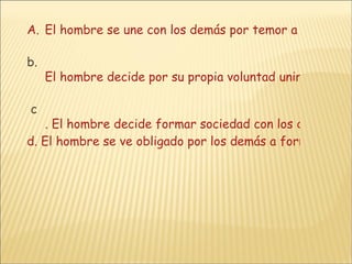El hombre se une con los demás por temor a morir solo y sin bienes.       b.  El hombre decide por su propia voluntad unirse a los demás para salvaguardar su vida, su libertad y la posesión de sus bienes.       c . El hombre decide formar sociedad con los demás para protegerse de los peligros que lo acechan en una sociedad incierta.      d. El hombre se ve obligado por los demás a formar sociedad para salvaguardar su vida, su libertad y la posesión de sus bienes. 
