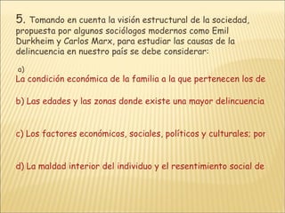 5.   Tomando en cuenta la visión estructural de la sociedad, propuesta por algunos sociólogos modernos como Emil Durkheim y Carlos Marx, para estudiar las causas de la delincuencia en nuestro país se debe considerar:  a)  La condición económica de la familia a la que pertenecen los delincuentes y la zona donde viven.   b) Las edades y las zonas donde existe una mayor delincuencia, así como las horas en las que se da más este fenómeno.    c) Los factores económicos, sociales, políticos y culturales; por ejemplo, la educación, el nivel de vida, el nivel de participación en la sociedad, la corrupción de la sociedad, etc.     d) La maldad interior del individuo y el resentimiento social de éste.  