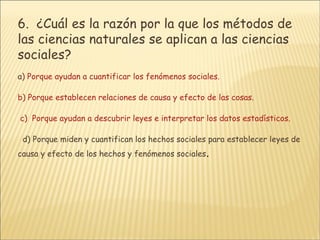 6.   ¿Cuál es la razón por la que los métodos de las ciencias naturales se aplican a las ciencias sociales?       a ) Porque ayudan a cuantificar los fenómenos sociales.      b) Porque establecen relaciones de causa y efecto de las cosas.      c)  Porque ayudan a descubrir leyes e interpretar los datos estadísticos.        d) Porque miden y cuantifican los hechos sociales para establecer leyes de causa y efecto de los hechos y fenómenos sociales . 