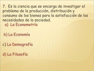 7.   Es la ciencia que se encarga de investigar el problema de la producción, distribución y consumo de los bienes para la satisfacción de las necesidades de la sociedad.     a)  La Econometría      b) La Economía       c)  La Demografía      d) La Filosofía 