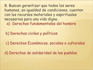 8.  Buscan garantizar que todos los seres humanos, en igualdad de condiciones, cuenten con los recursos materiales y espirituales necesarios para una vida digna.     a)  Derechos fundamentales del hombre      b) Derechos civiles y políticos        c) Derechos Económicos, sociales o culturales      d) Derechos de solidaridad de los pueblos 