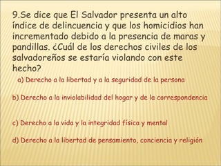9. Se dice que El Salvador presenta un alto índice de delincuencia y que los homicidios han incrementado debido a la presencia de maras y pandillas. ¿Cuál de los derechos civiles de los salvadoreños se estaría violando con este hecho?     a) Derecho a la libertad y a la seguridad de la persona       b) Derecho a la inviolabilidad del hogar y de la correspondencia       c) Derecho a la vida y la integridad física y mental     d) Derecho a la libertad de pensamiento, conciencia y religión 