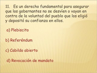 11.    Es un derecho fundamental para asegurar que los gobernantes no se desvíen o vayan en contra de la voluntad del pueblo que los eligió y depositó su confianza en ellos.    a) Plebiscito      b) Referéndum      c) Cabildo abierto      d) Revocación de mandato    