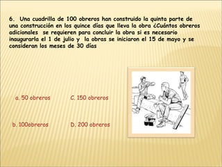 6.  Una cuadrilla de 100 obreros han construido la quinta parte de una construcción en los quince días que lleva la obra ¿Cuántos obreros adicionales  se requieren para concluir la obra si es necesario inaugurarla el 1 de julio y  la obras se iniciaron el 15 de mayo y se consideran los meses de 30 días a. 50 obreros b. 100obreros C. 150 obreros D. 200 obreros 