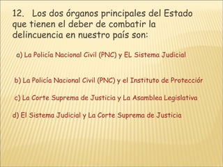 12 .   Los dos órganos principales del Estado que tienen el deber de combatir la delincuencia en nuestro país son:    a ) La Policía Nacional Civil (PNC) y EL Sistema Judicial        b) La Policía Nacional Civil (PNC) y el Instituto de Protección al Menor.      c) La Corte Suprema de Justicia y La Asamblea Legislativa      d) El Sistema Judicial y La Corte Suprema de Justicia  