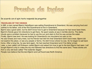 De acuerdo con el sgte texto responda las preguntas TRAVELING OF THE VIKINGS In 985, a man named Bjarmi Herjolfsson was sailing Scandinavia to Greenland. He was carrying food and clothes to his father, one of the first Scandinavia to live in Greenland. Bjarmi was a good sailor, but he didn't know how to get to Greenland because he had never been there. Bjarmi's friends gave him directions to get there. He spent weeks at sea in terrible storms. The darks clouds were a problem because he has to use the sun and stars to find his way across the water. Finally, Bjarmi saw land. He was looking for Greenland's ice mountains but saw no ice. He saw forests and many trees, but his friends had told him that Greenland didn't have trees. Bjarmi did not explore this place, or see any people or farms. He didn't know where ha was. So he began to sail back home. After a long trip, he saw land again. He had reached Greenland and if his father at last. Later, a man called Leif Eiriksson visited Bjarmi and asked him how to get to the land Bjarmi had seen. Leif bought Bjarmi's ship to make the trip and followed has directions to find the same land. These stories are from a very old book called "The Icelandic Sagas". People now believe that the land Bjarmi and Leif found was North America.  
