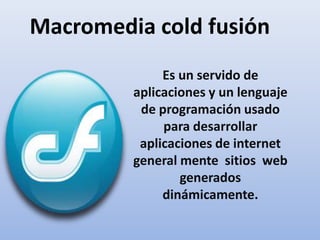 Macromedia cold fusión Es un servido de aplicaciones y un lenguaje de programación usado para desarrollar aplicaciones de internet general mente  sitios  web generados dinámicamente.