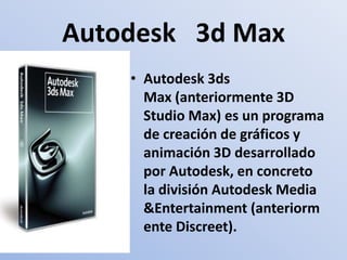 Autodesk   3d Max Autodesk 3ds Max (anteriormente 3D Studio Max) es un programa de creación de gráficos y animación 3D desarrollado por Autodesk, en concreto la división Autodesk Media &Entertainment (anteriormente Discreet).