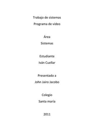Trabajo de sistemas
Programa de video


       Área
     Sistemas


    Estudiante
   Iván Cuellar


   Presentado a
 John Jairo Jacobo


     Colegio
   Santa maría


       2011
 