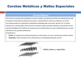 Cerchas Metálicas y Mallas Espaciales
Una cercha es una estructura triangulada, de sección variable, que aprovecha al máximo el material del que esta
compuesta, minimizando los esfuerzos de la barras y respondiendo de manera muy eficiente a su función.
Las cerchas pueden ser construidas en diversidad de materiales tales como acero, aluminio, etc. La cercha
originaria era, y durante siglos continuo siendo, de madera, hasta la revolución industrial, la que permitió con los
avances tecnológicos dio el salto al uso de acero que se a transformado en un gran material estructural, con gran
extensión de uso y grandes prestaciones.
Se clasifican en:
 Planas: se componen de miembros situados en el mismo plano y se usan a menudo para puentes y techos .
 Espaciales: Tienen miembros en tres dimensiones y son apropiadas para grúas y torres.
Cerchas Metálicas
Mallas planas y espaciales
 