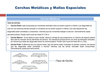 Cerchas Metálicas y Mallas Espaciales
Tipos de cerchas:
 Cercha Howe: está compuesta por montantes verticales entre el cordón superior e inferior. Las diagonales se
unen en sus extremos donde coincide un montante con el cordón superior o inferior. Con esa disposición las
diagonales están sometidas a compresión, mientras que los montantes trabajan a tracción. Generalmente usada
para techumbres. Puede cubrir luces de hasta 27 ó 30 m
 Cercha Warren : Si se utiliza en gran escala, ofrece la ventaja de que proporciona un máximo de espacio abierto
libre para la inclusión de los elementos de servicio. Se caracteriza porque forma una serie de triángulos isósceles,
de manera que todas las diagonales tienen la misma longitud. Puede cubrir luces de hasta 90 m y más.
 Cercha Pratt: A diferencia de una celosía Howe, aquí las barras están inclinadas en sentido contrario, de manera
que las diagonales están sometidas a tracción mientras que las barras verticales están comprimidas.
Generalmente usada para techumbres.
Cerchas Metálicas
Tipos de Cercha
 