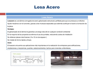 Losa Acero
Losacero es una lámina corrugada de acero galvanizado estructural, perfilada para que se produzca un efectivo
Ajuste mecánico con el concreto, gracias a las muescas especiales que además sustituyen el acero a la tracción de
la placa.
Ventajas:
El galvanizado de la lámina le garantiza una larga vida útil en cualquier condición ambiental
En la mayoría de los proyectos se elimina el uso de puntales, reduciendo costos de instalación
Se obtienen placas más livianas ( 8 a 10 cm de espesor )
Se instala de forma rápida y limpia.
Usos:
El losacero encuentra sus aplicaciones más importantes en la realización de entrepisos para edificaciones,
ampliaciones y mezzaninas, puentes, estacionamientos, techos para viviendas unifamiliares.
Losa Acero
 