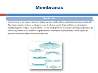 Membranas
Una membrana es una hoja de material tan delgada que para todo fin práctico, puede desarrollar solamente tracción.
Algunos ejemplos de membrana constituyen un trozo de tela o de caucho. En general, las membranas deben
estabilizarse por medio de un esqueleto interno o por pre-tensión producido por fuerzas externas o presión interna. El
pretensado permite que una membrana cargada desarrolle tensiones de compresión hasta valores capaces de
equilibrar las tensiones de tracción incorporadas a ellas.
Membranas
 