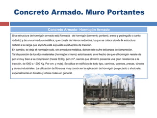 Concreto Armado. Muro Portantes
Una estructura de hormigón armado está formada : de hormigón (cemento portland, arena y pedregullo o canto
rodado) y de una armadura metálica, que consta de hierros redondos, la que se coloca donde la estructura
debido a la carga que soporta está expuesta a esfuerzos de tracción.
En cambio, se deja el hormigón solo, sin armadura metálica, donde este sufre esfuerzos de compresión.
Tal disposición de los dos materiales (hormigón y hierro) está basado en el hecho de que el hormigón resiste de
por sí muy bien a la compresión (hasta 50 Kg. por cm², siendo que el hierro presenta una gran resistencia a la
tracción, de I000 a 1200 Kg. Por cm: y más). Se utiliza en edificios de todo tipo, caminos, puentes, presas, túneles
y obras industriales. La utilización de fibras es muy común en la aplicación de hormigón proyectado o shotcrete,
especialmente en túneles y obras civiles en general.
Concreto Armado- Hormigón Armado
 