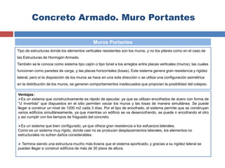 Concreto Armado. Muro Portantes
Tipo de estructuras donde los elementos verticales resistentes son los muros, y no los pilares como en el caso de
las Estructuras de Hormigón Armado.
También se le conoce como sistema tipo cajón o tipo túnel a los arreglos entre placas verticales (muros), las cuales
funcionan como paredes de carga, y las placas horizontales (losas). Este sistema genera gran resistencia y rigidez
lateral, pero si la disposición de los muros se hace en una sola dirección o se utiliza una configuración asimétrica
en la distribución de los muros, se generan comportamientos inadecuados que propician la posibilidad del colapso.
Muros Portantes
Ventajas:
Es un sistema que constructivamente es rápido de ejecutar, ya que se utilizan encofrados de acero con forma de
“U Invertida” que dispuestos en el sitio permiten vaciar los muros y las losas de manera simultánea. Se puede
llegar a construir un nivel de 1200 m2 cada 3 días. Por el tipo de encofrado, el sistema permite que se construyan
varios edificios simultáneamente, ya que mientras un edificio se va desencofrando, se puede ir encofrando el otro
y así cumplir con los tiempos de fraguado del concreto.
Es un sistema que bien configurado, ya que ofrece gran resistencia a los esfuerzos laterales.
Como es un sistema muy rígido, donde casi no se producen desplazamientos laterales, los elementos no
estructurales no sufren daños considerables.
 Termina siendo una estructura mucho más liviana que el sistema aporticado, y gracias a su rigidez lateral se
pueden llegar a construir edificios de más de 30 pisos de altura.
 