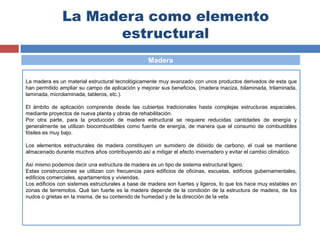 La Madera como elemento
estructural
Madera
La madera es un material estructural tecnológicamente muy avanzado con unos productos derivados de esta que
han permitido ampliar su campo de aplicación y mejorar sus beneficios, (madera maciza, bilaminada, trilaminada,
laminada, microlaminada, tableros, etc.).
El ámbito de aplicación comprende desde las cubiertas tradicionales hasta complejas estructuras espaciales,
mediante proyectos de nueva planta y obras de rehabilitación.
Por otra parte, para la producción de madera estructural se requiere reducidas cantidades de energía y
generalmente se utilizan biocombustibles como fuente de energía, de manera que el consumo de combustibles
fósiles es muy bajo.
Los elementos estructurales de madera constituyen un sumidero de dióxido de carbono, el cual se mantiene
almacenado durante muchos años contribuyendo así a mitigar el efecto invernadero y evitar el cambio climático.
Así mismo podemos decir una estructura de madera es un tipo de sistema estructural ligero.
Estas construcciones se utilizan con frecuencia para edificios de oficinas, escuelas, edificios gubernamentales,
edificios comerciales, apartamentos y viviendas.
Los edificios con sistemas estructurales a base de madera son fuertes y ligeros, lo que los hace muy estables en
zonas de terremotos. Qué tan fuerte es la madera depende de la condición de la estructura de madera, de los
nudos o grietas en la misma, de su contenido de humedad y de la dirección de la veta.
 