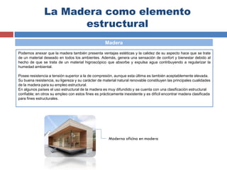 La Madera como elemento
estructural
Madera
Podemos anexar que la madera también presenta ventajas estéticas y la calidez de su aspecto hace que se trate
de un material deseado en todos los ambientes. Además, genera una sensación de confort y bienestar debido al
hecho de que se trata de un material higroscópico que absorbe y expulsa agua contribuyendo a regularizar la
humedad ambiental.
Posee resistencia a tensión superior a la de compresión, aunque esta última es también aceptablemente elevada.
Su buena resistencia, su ligereza y su carácter de material natural renovable constituyen las principales cualidades
de la madera para su empleo estructural.
En algunos países el uso estructural de la madera es muy difundido y se cuenta con una clasificación estructural
confiable; en otros su empleo con estos fines es prácticamente inexistente y es difícil encontrar madera clasificada
para fines estructurales.
Moderna oficina en madera
 