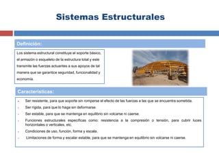 Sistemas Estructurales
Los sistema estructural constituye el soporte básico,
el armazón o esqueleto de la estructura total y este
transmite las fuerzas actuantes a sus apoyos de tal
manera que se garantice seguridad, funcionalidad y
economía.
 Ser resistente, para que soporte sin romperse el efecto de las fuerzas a las que se encuentra sometida.
 Ser rígida, para que lo haga sin deformarse.
 Ser estable, para que se mantenga en equilibrio sin volcarse ni caerse.
 Funciones estructurales específicas como: resistencia a la compresión o tensión, para cubrir luces
horizontales o verticales, etc.
 Condiciones de uso, función, forma y escala.
 Limitaciones de forma y escalar estable, para que se mantenga en equilibrio sin volcarse ni caerse.
Definición:
Características:
 
