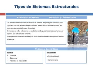 Tipos de Sistemas Estructurales
Los elementos estructurales se fabrican de madera. Requiere gran habilidad para
lograr sus uniones, ensambles y conexiones, según el tipo de madera usado, así
como una gran precisión para el montaje.
El montaje de estas estructuras es bastante rápido, pues no se necesitan grandes
equipos por lo liviano del conjunto.
Se emplean en naves industriales y en otras construcciones que tengan un destino
provisional.
Ventajas
 Ligereza
 Economía
 Facilidad de elaboración
Estructuras de Madera Definición y Características
Ventajas y Desventajas
Desventajas
Combustibilidad
Mantenimiento
 