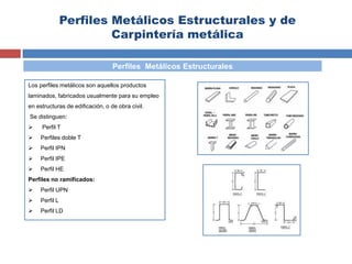 Perfiles Metálicos Estructurales y de
Carpintería metálica
Los perfiles metálicos son aquellos productos
laminados, fabricados usualmente para su empleo
en estructuras de edificación, o de obra civil.
Se distinguen:
 Perfil T
 Perfiles doble T
 Perfil IPN
 Perfil IPE
 Perfil HE
Perfiles no ramificados:
 Perfil UPN
 Perfil L
 Perfil LD
Perfiles Metálicos Estructurales
 