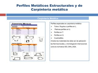 Perfiles Metálicos Estructurales y de
Carpintería metálica
Carpintería Metálica
Perfiles especiales en carpintería metálica:
 Tubos. Ángulos o perfiles en L.
 Pletinas-perfiles en U.
 Perfiles en T.
 Perfiles en H.
 Cuadradillos.
A todos los materiales les debe ser de aplicación
las Normas locales, u homologación internacional;
como la normativa ISO, DIN y ASA.
 