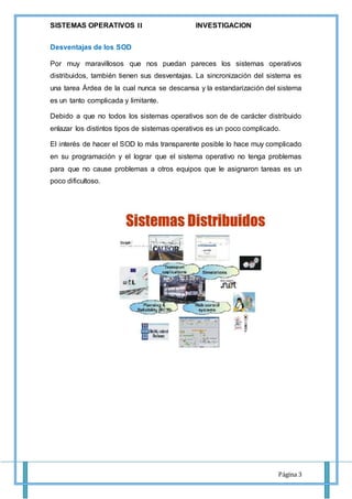 SISTEMAS OPERATIVOS 𝚰𝐈 INVESTIGACION
Página 3
Desventajas de los SOD
Por muy maravillosos que nos puedan pareces los sistemas operativos
distribuidos, también tienen sus desventajas. La sincronización del sistema es
una tarea Árdea de la cual nunca se descansa y la estandarización del sistema
es un tanto complicada y limitante.
Debido a que no todos los sistemas operativos son de de carácter distribuido
enlazar los distintos tipos de sistemas operativos es un poco complicado.
El interés de hacer el SOD lo más transparente posible lo hace muy complicado
en su programación y el lograr que el sistema operativo no tenga problemas
para que no cause problemas a otros equipos que le asignaron tareas es un
poco dificultoso.
 