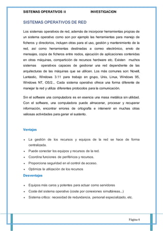 SISTEMAS OPERATIVOS 𝚰𝐈 INVESTIGACION
Página 4
SISTEMAS OPERATIVOS DE RED
Los sistemas operativos de red, además de incorporar herramientas propias de
un sistema operativo como son por ejemplo las herramientas para manejo de
ficheros y directorios, incluyen otras para el uso, gestión y mantenimiento de la
red, así como herramientas destinadas a correo electrónico, envío de
mensajes, copia de ficheros entre nodos, ejecución de aplicaciones contenidas
en otras máquinas, compartición de recursos hardware etc. Existen muchos
sistemas operativos capaces de gestionar una red dependiente de las
arquitecturas de las máquinas que se utilicen. Los más comunes son: Novell,
Lantastic, Windows 3.11 para trabajo en grupo, Unix, Linux, Windows 95,
Windows NT, OS/2... Cada sistema operativo ofrece una forma diferente de
manejar la red y utiliza diferentes protocolos para la comunicación.
Sin el software una computadora es en esencia una masa metálica sin utilidad.
Con el software, una computadora puede almacenar, procesar y recuperar
información, encontrar errores de ortografía e intervenir en muchas otras
valiosas actividades para ganar el sustento.
Ventajas
 La gestión de los recursos y equipos de la red se hace de forma
centralizada.
 Puede conectar los equipos y recursos de la red.
 Coordina funciones de periféricos y recursos.
 Proporciona seguridad en el control de acceso.
 Optimiza la utilización de los recursos
Desventajas
 Equipos más caros y potentes para actuar como servidores
 Coste del sistema operativo (coste por conexiones simultáneas...)
 Sistema crítico: necesidad de redundancia, personal especializado, etc.
 