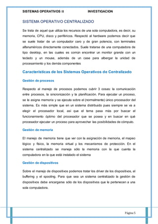 SISTEMAS OPERATIVOS 𝚰𝐈 INVESTIGACION
Página 5
SISTEMA OPERATIVO CENTRALIZADO
Se trata de aquel que utiliza los recursos de una sola computadora, es decir, su
memoria, CPU, disco y periféricos. Respectó al hardware podemos decir que
se suele tratar de un computador caro y de gran potencia, con terminales
alfanuméricos directamente conectados. Suele tratarse de una computadora de
tipo desktop, en las cuales es común encontrar un monitor grande con un
teclado y un mouse, además de un case para albergar la unidad de
procesamiento y los demás componentes
Características de los Sistemas Operativos de Centralizado
Gestión de procesos
Respecto al manejo de procesos podemos cubrir 3 cosas: la comunicación
entre procesos, la sincronización y la planificación. Para ejecutar un proceso,
se le asigna memoria y se ejecuta sobre el (normalmente) único procesador del
sistema. Es más simple que en un sistema distribuido pues siempre se va a
elegir el procesador local, así que el tema pasa más por buscar el
funcionamiento óptimo del procesador que se posea y en buscar en qué
procesador ejecutar un proceso para aprovechar las posibilidades de cómputo.
Gestión de memoria
El manejo de memoria tiene que ver con la asignación de memoria, el mapeo
lógico y físico, la memoria virtual y los mecanismos de protección. En el
sistema centralizado se maneja sólo la memoria con la que cuenta la
computadora en la que está instalado el sistema
Gestión de dispositivos
Sobre el manejo de dispositivos podemos tratar los driver de los dispositivos, el
buffering y el spooling. Para que sea un sistema centralizado la gestión de
dispositivos debe encargarse sólo de los dispositivos que le pertenecen a una
sola computadora.
 