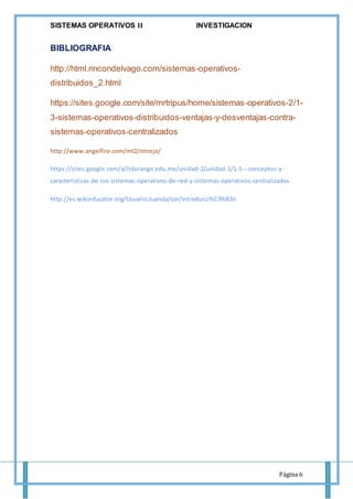 SISTEMAS OPERATIVOS 𝚰𝐈 INVESTIGACION
Página 6
BIBLIOGRAFIA
http://html.rincondelvago.com/sistemas-operativos-
distribuidos_2.html
https://sites.google.com/site/mrtripus/home/sistemas-operativos-2/1-
3-sistemas-operativos-distribuidos-ventajas-y-desventajas-contra-
sistemas-operativos-centralizados
http://www.angelfire.com/mt2/mtrejo/
https://sites.google.com/a/itdurango.edu.mx/unidad-2/unidad-1/1-1---conceptos-y-
caracteristicas-de-los-sistemas-operativos-de-red-y-sistemas-operativos-centralizados
http://es.wikieducator.org/Usuario:Juanda/sor/Introducci%C3%B3n
 