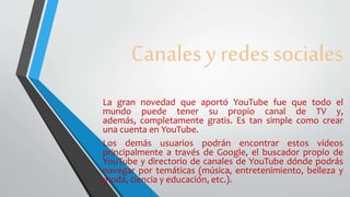 Canales y redes sociales
La gran novedad que aportó YouTube fue que todo el
mundo puede tener su propio canal de TV y,
además, completamente gratis. Es tan simple como crear
una cuenta en YouTube.
Los demás usuarios podrán encontrar estos vídeos
principalmente a través de Google, el buscador propio de
YouTube y directorio de canales de YouTube dónde podrás
navegar por temáticas (música, entretenimiento, belleza y
moda, ciencia y educación, etc.).
 